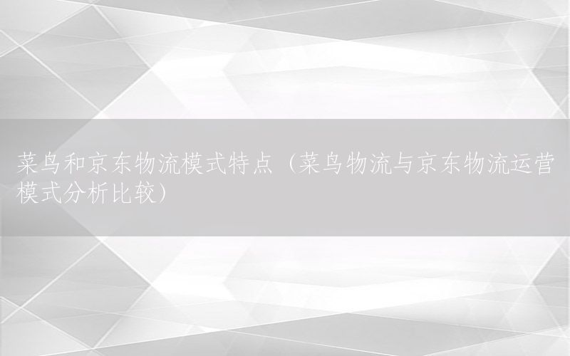 菜鸟和京东物流模式特点（菜鸟物流与京东物流运营模式分析比较）