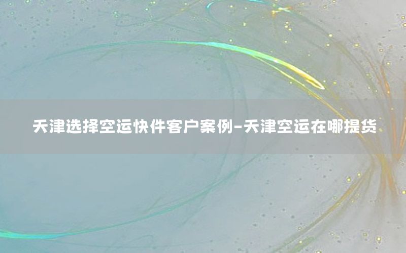 天津选择空运快件客户案例-天津空运在哪提货