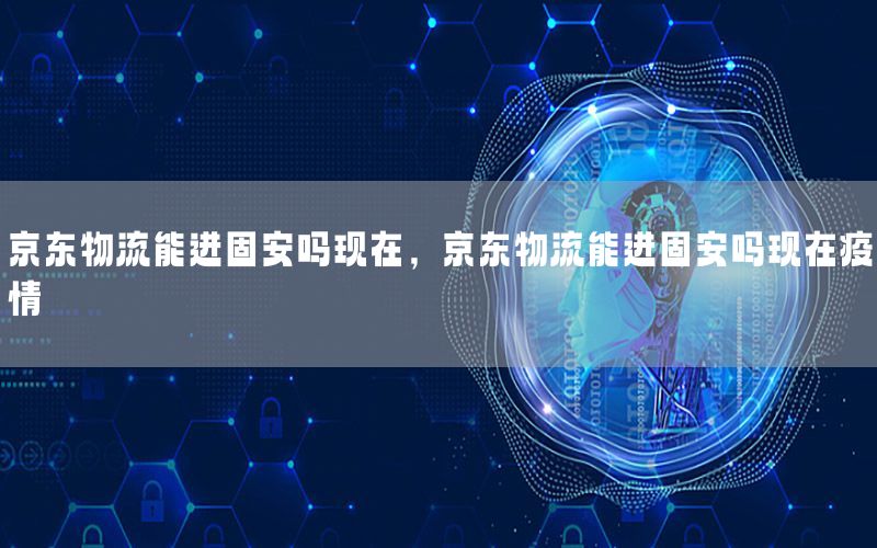 京东物流能进固安吗现在，京东物流能进固安吗现在疫情