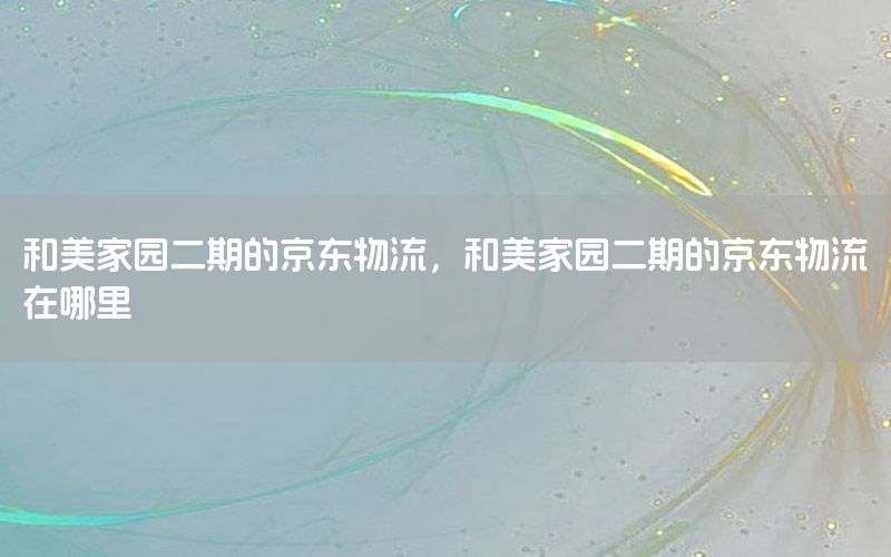 和美家园二期的京东物流，和美家园二期的京东物流在哪里