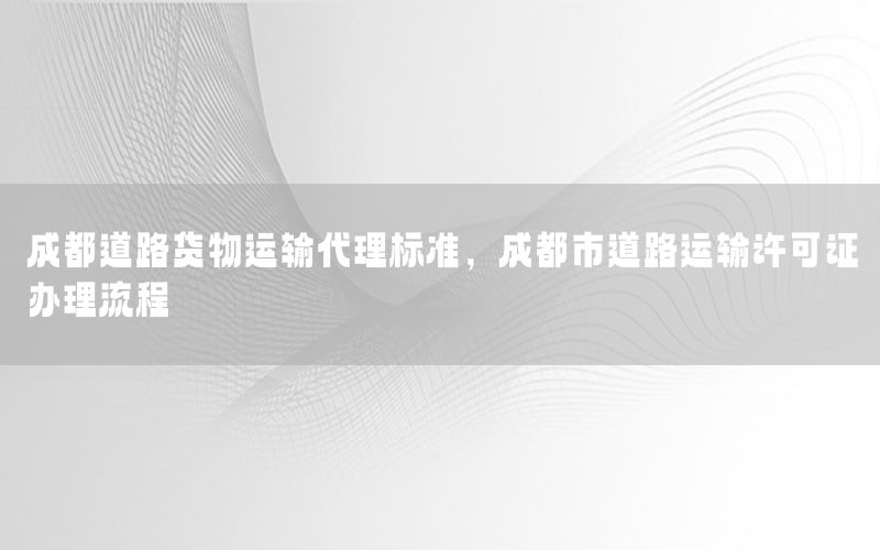 成都道路货物运输代理标准，成都市道路运输许可证办理流程