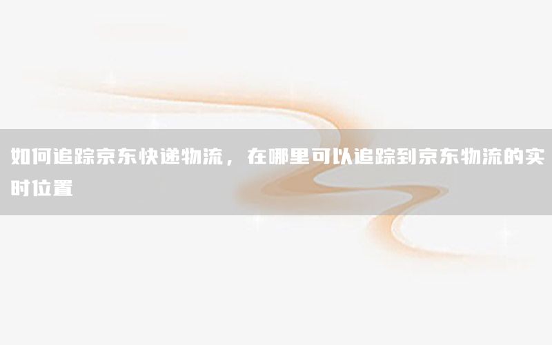 如何追踪京东快递物流，在哪里可以追踪到京东物流的实时位置