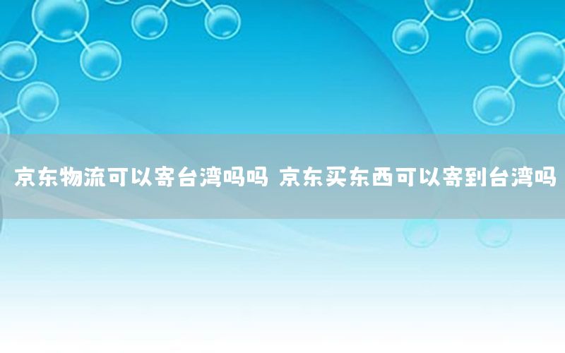 京东物流可以寄台湾吗吗，京东买东西可以寄到台湾吗