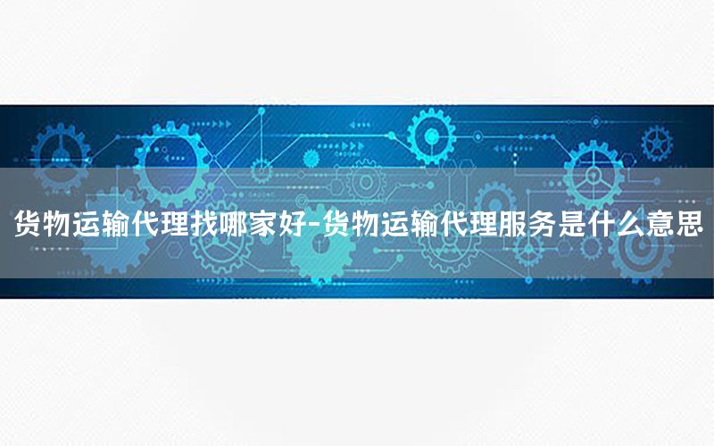 货物运输代理找哪家好-货物运输代理服务是什么意思