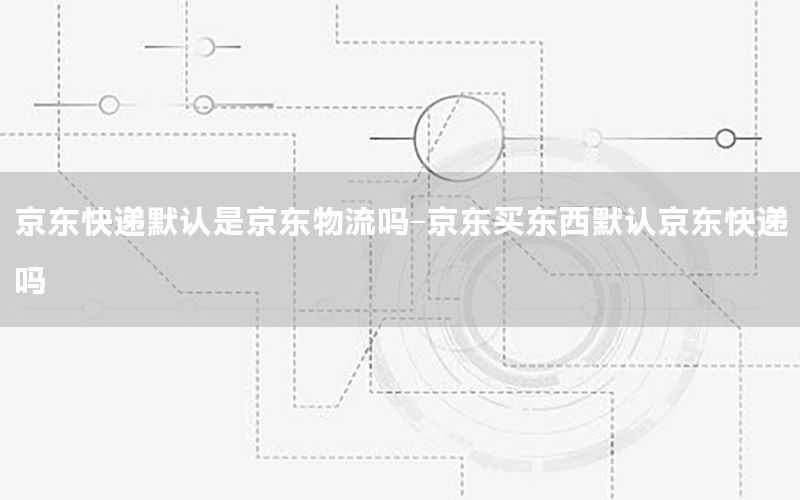 京东快递默认是京东物流吗-京东买东西默认京东快递吗