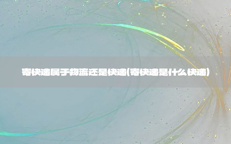 寄快递属于物流还是快递（寄快递是什么快递）