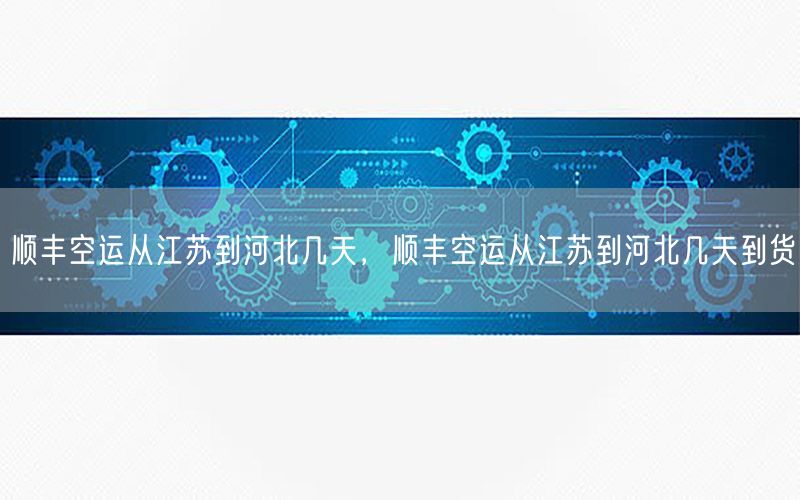 顺丰空运从江苏到河北几天，顺丰空运从江苏到河北几天到货