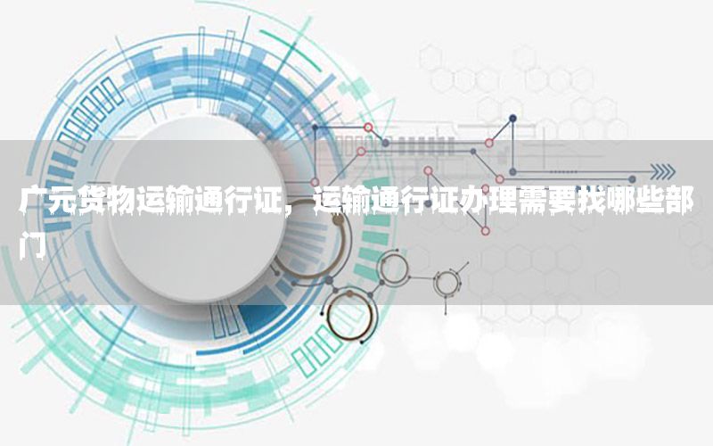 广元货物运输通行证，运输通行证办理需要找哪些部门