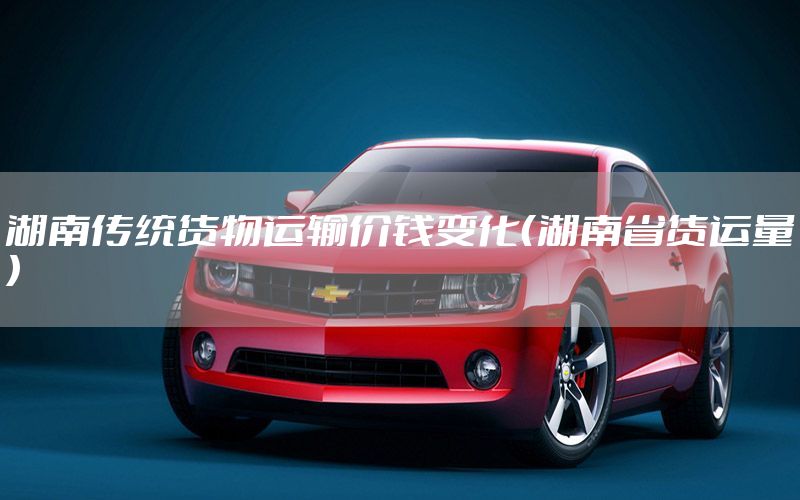 湖南传统货物运输价钱变化（湖南省货运量）