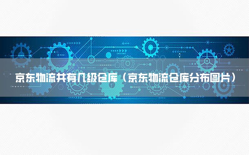 京东物流共有几级仓库（京东物流仓库分布图片）
