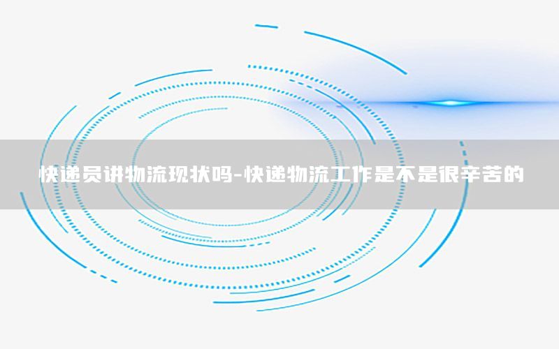快递员讲物流现状吗-快递物流工作是不是很辛苦的