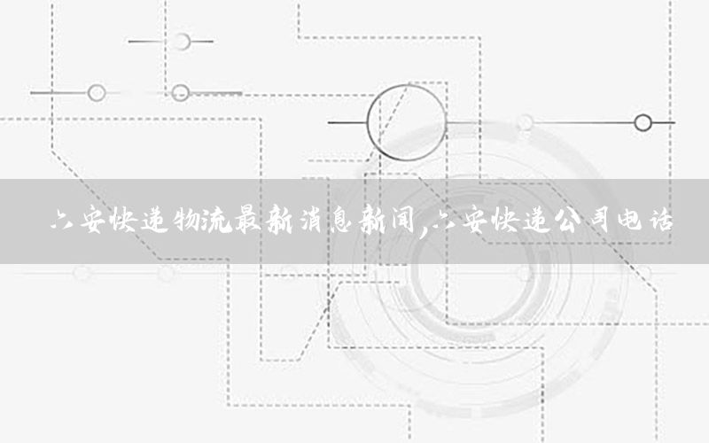六安快递物流最新消息新闻，六安快递公司电话