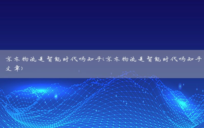 京东物流是智能时代吗知乎（京东物流是智能时代吗知乎文章）
