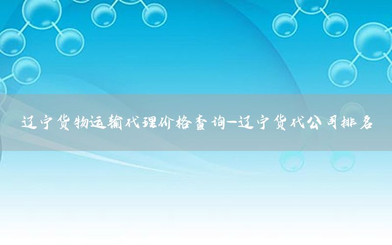 辽宁货物运输代理价格查询-辽宁货代公司排名