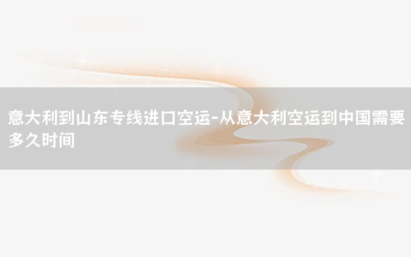 意大利到山东专线进口空运-从意大利空运到中国需要多久时间